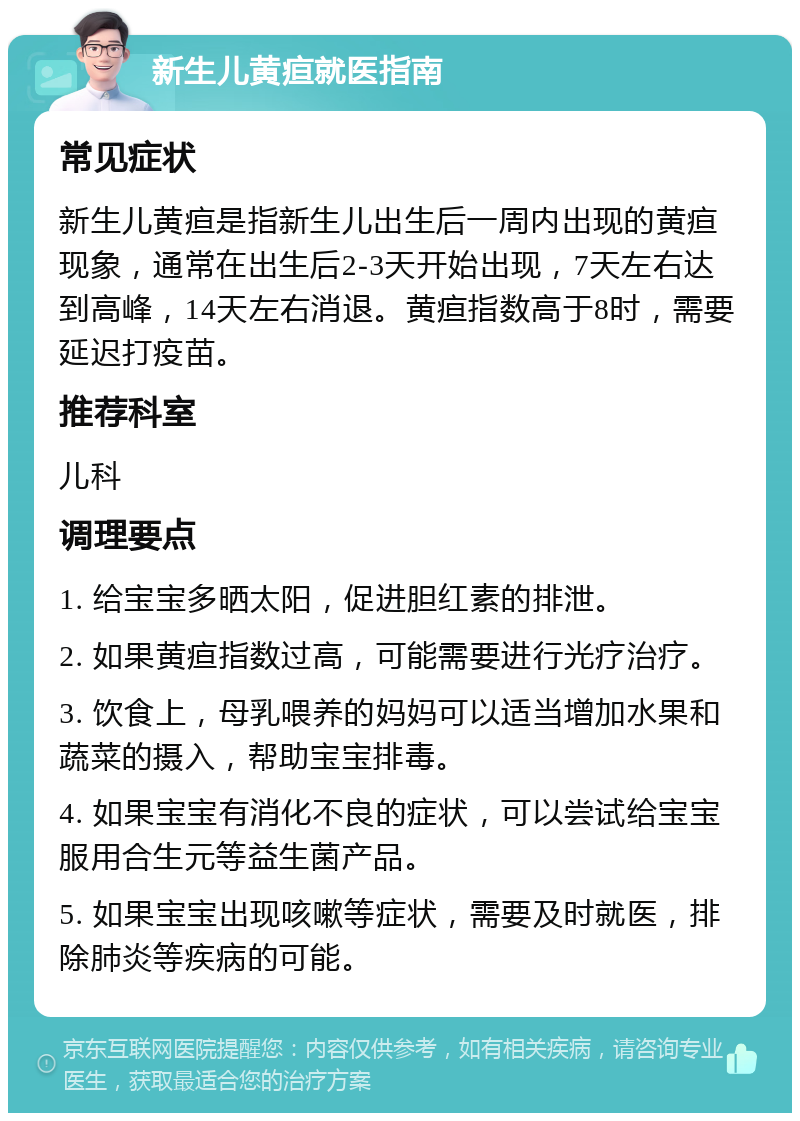 新生儿黄疸就医指南 常见症状 新生儿黄疸是指新生儿出生后一周内出现的黄疸现象，通常在出生后2-3天开始出现，7天左右达到高峰，14天左右消退。黄疸指数高于8时，需要延迟打疫苗。 推荐科室 儿科 调理要点 1. 给宝宝多晒太阳，促进胆红素的排泄。 2. 如果黄疸指数过高，可能需要进行光疗治疗。 3. 饮食上，母乳喂养的妈妈可以适当增加水果和蔬菜的摄入，帮助宝宝排毒。 4. 如果宝宝有消化不良的症状，可以尝试给宝宝服用合生元等益生菌产品。 5. 如果宝宝出现咳嗽等症状，需要及时就医，排除肺炎等疾病的可能。