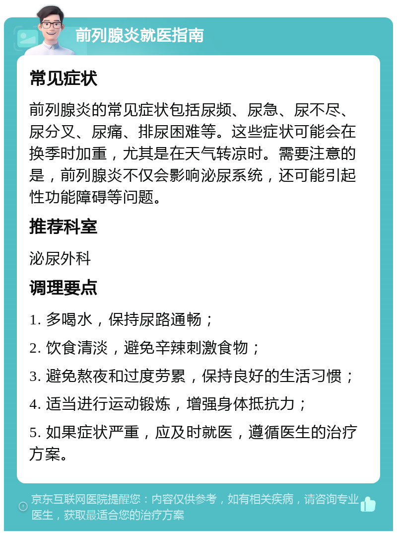 前列腺炎就医指南 常见症状 前列腺炎的常见症状包括尿频、尿急、尿不尽、尿分叉、尿痛、排尿困难等。这些症状可能会在换季时加重，尤其是在天气转凉时。需要注意的是，前列腺炎不仅会影响泌尿系统，还可能引起性功能障碍等问题。 推荐科室 泌尿外科 调理要点 1. 多喝水，保持尿路通畅； 2. 饮食清淡，避免辛辣刺激食物； 3. 避免熬夜和过度劳累，保持良好的生活习惯； 4. 适当进行运动锻炼，增强身体抵抗力； 5. 如果症状严重，应及时就医，遵循医生的治疗方案。