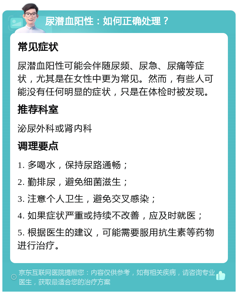 尿潜血阳性：如何正确处理？ 常见症状 尿潜血阳性可能会伴随尿频、尿急、尿痛等症状，尤其是在女性中更为常见。然而，有些人可能没有任何明显的症状，只是在体检时被发现。 推荐科室 泌尿外科或肾内科 调理要点 1. 多喝水，保持尿路通畅； 2. 勤排尿，避免细菌滋生； 3. 注意个人卫生，避免交叉感染； 4. 如果症状严重或持续不改善，应及时就医； 5. 根据医生的建议，可能需要服用抗生素等药物进行治疗。