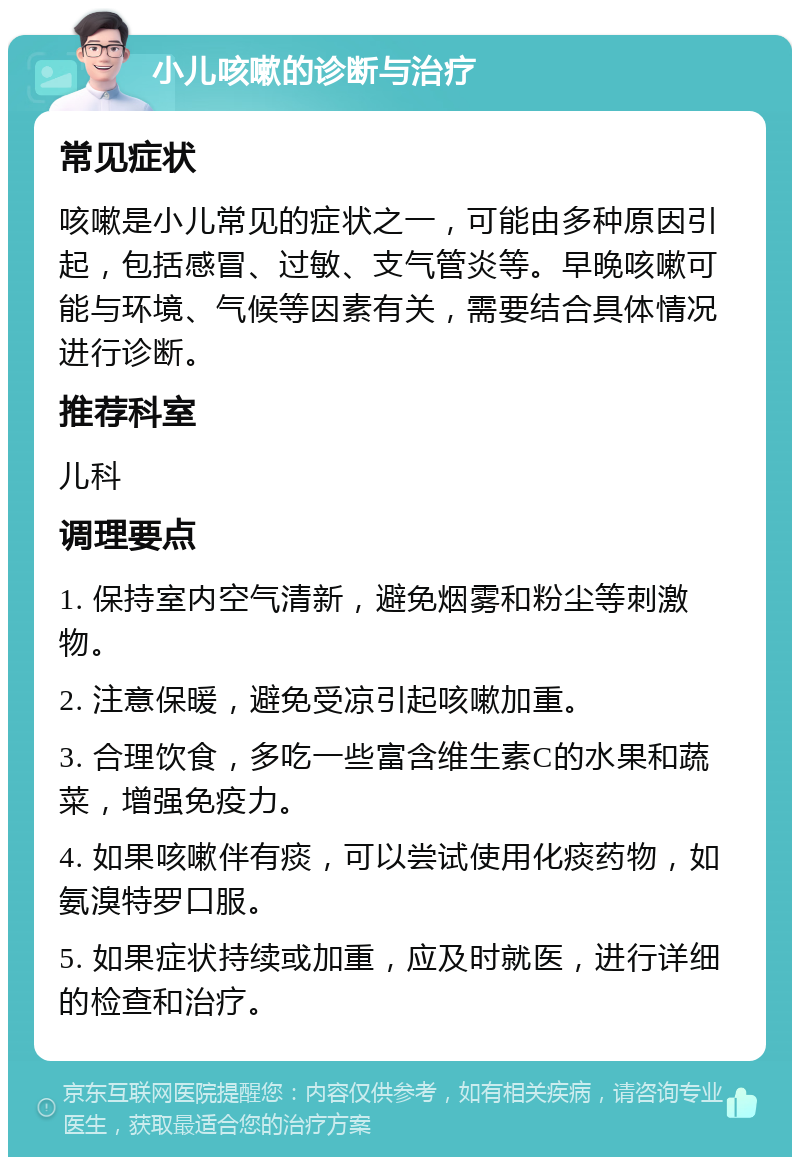 小儿咳嗽的诊断与治疗 常见症状 咳嗽是小儿常见的症状之一，可能由多种原因引起，包括感冒、过敏、支气管炎等。早晚咳嗽可能与环境、气候等因素有关，需要结合具体情况进行诊断。 推荐科室 儿科 调理要点 1. 保持室内空气清新，避免烟雾和粉尘等刺激物。 2. 注意保暖，避免受凉引起咳嗽加重。 3. 合理饮食，多吃一些富含维生素C的水果和蔬菜，增强免疫力。 4. 如果咳嗽伴有痰，可以尝试使用化痰药物，如氨溴特罗口服。 5. 如果症状持续或加重，应及时就医，进行详细的检查和治疗。