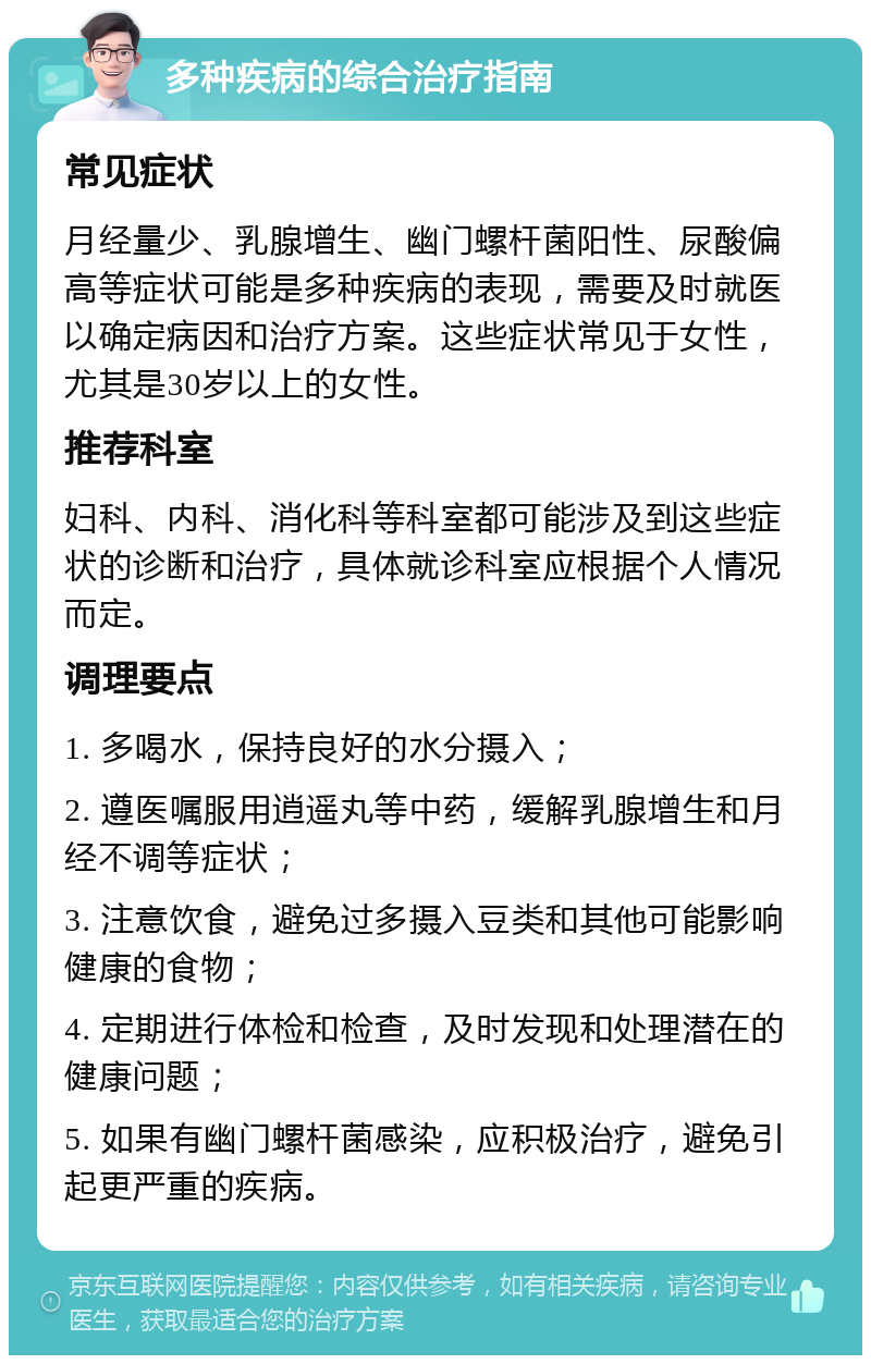 多种疾病的综合治疗指南 常见症状 月经量少、乳腺增生、幽门螺杆菌阳性、尿酸偏高等症状可能是多种疾病的表现，需要及时就医以确定病因和治疗方案。这些症状常见于女性，尤其是30岁以上的女性。 推荐科室 妇科、内科、消化科等科室都可能涉及到这些症状的诊断和治疗，具体就诊科室应根据个人情况而定。 调理要点 1. 多喝水，保持良好的水分摄入； 2. 遵医嘱服用逍遥丸等中药，缓解乳腺增生和月经不调等症状； 3. 注意饮食，避免过多摄入豆类和其他可能影响健康的食物； 4. 定期进行体检和检查，及时发现和处理潜在的健康问题； 5. 如果有幽门螺杆菌感染，应积极治疗，避免引起更严重的疾病。