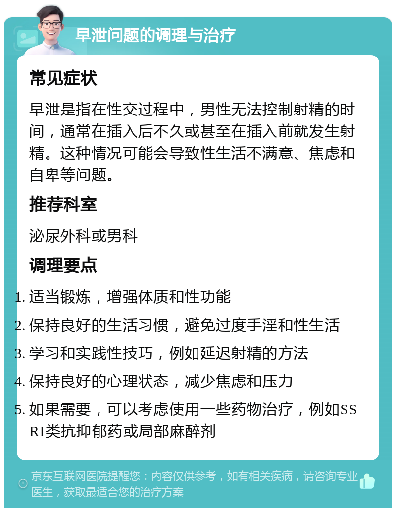 早泄问题的调理与治疗 常见症状 早泄是指在性交过程中，男性无法控制射精的时间，通常在插入后不久或甚至在插入前就发生射精。这种情况可能会导致性生活不满意、焦虑和自卑等问题。 推荐科室 泌尿外科或男科 调理要点 适当锻炼，增强体质和性功能 保持良好的生活习惯，避免过度手淫和性生活 学习和实践性技巧，例如延迟射精的方法 保持良好的心理状态，减少焦虑和压力 如果需要，可以考虑使用一些药物治疗，例如SSRI类抗抑郁药或局部麻醉剂