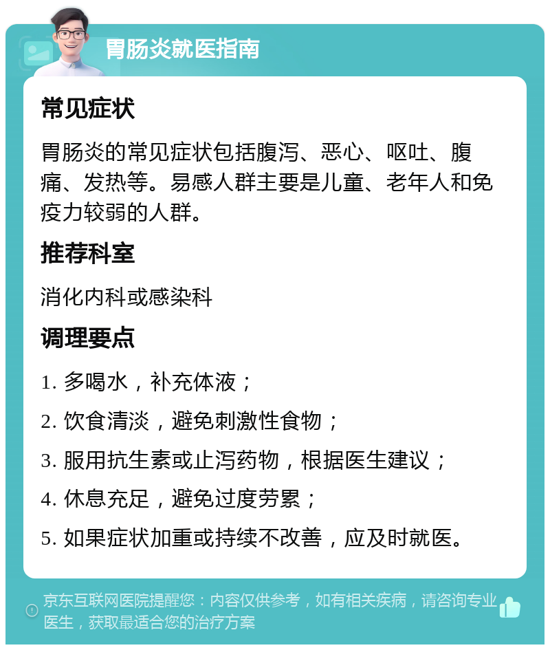 胃肠炎就医指南 常见症状 胃肠炎的常见症状包括腹泻、恶心、呕吐、腹痛、发热等。易感人群主要是儿童、老年人和免疫力较弱的人群。 推荐科室 消化内科或感染科 调理要点 1. 多喝水，补充体液； 2. 饮食清淡，避免刺激性食物； 3. 服用抗生素或止泻药物，根据医生建议； 4. 休息充足，避免过度劳累； 5. 如果症状加重或持续不改善，应及时就医。