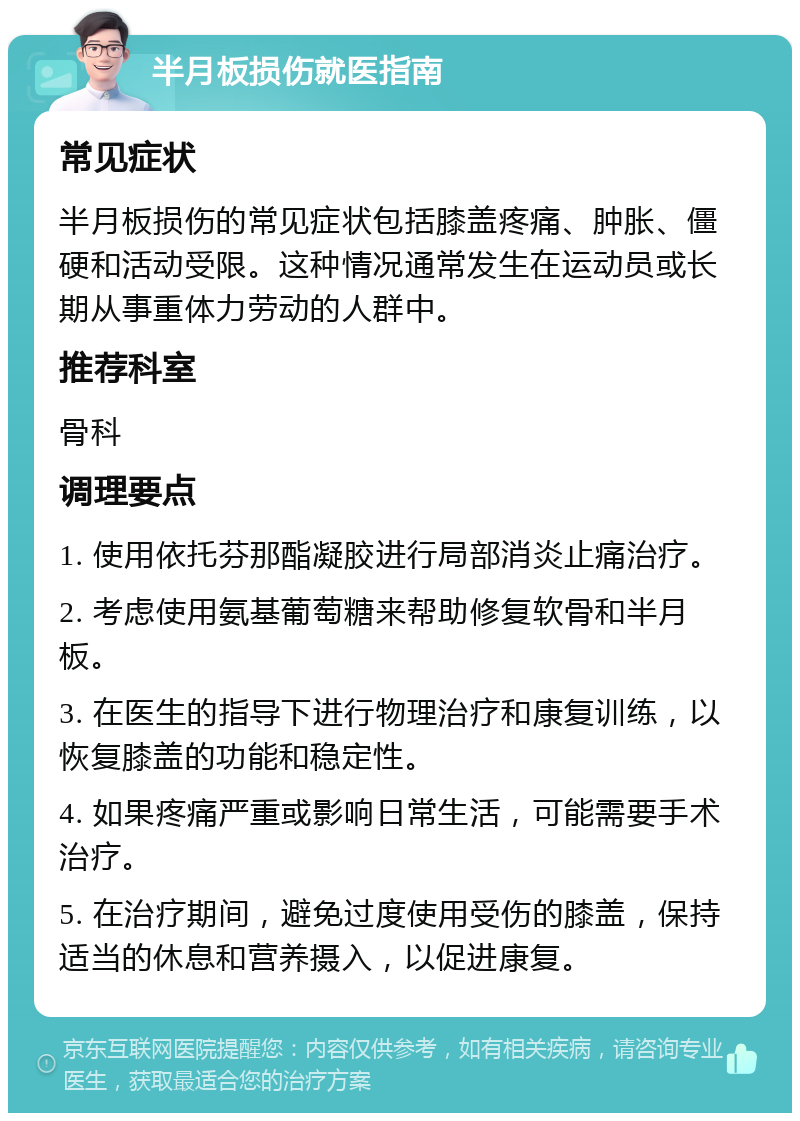 半月板损伤就医指南 常见症状 半月板损伤的常见症状包括膝盖疼痛、肿胀、僵硬和活动受限。这种情况通常发生在运动员或长期从事重体力劳动的人群中。 推荐科室 骨科 调理要点 1. 使用依托芬那酯凝胶进行局部消炎止痛治疗。 2. 考虑使用氨基葡萄糖来帮助修复软骨和半月板。 3. 在医生的指导下进行物理治疗和康复训练，以恢复膝盖的功能和稳定性。 4. 如果疼痛严重或影响日常生活，可能需要手术治疗。 5. 在治疗期间，避免过度使用受伤的膝盖，保持适当的休息和营养摄入，以促进康复。