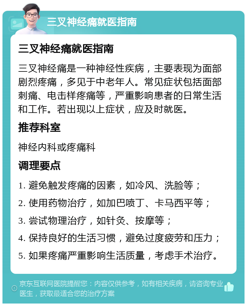 三叉神经痛就医指南 三叉神经痛就医指南 三叉神经痛是一种神经性疾病，主要表现为面部剧烈疼痛，多见于中老年人。常见症状包括面部刺痛、电击样疼痛等，严重影响患者的日常生活和工作。若出现以上症状，应及时就医。 推荐科室 神经内科或疼痛科 调理要点 1. 避免触发疼痛的因素，如冷风、洗脸等； 2. 使用药物治疗，如加巴喷丁、卡马西平等； 3. 尝试物理治疗，如针灸、按摩等； 4. 保持良好的生活习惯，避免过度疲劳和压力； 5. 如果疼痛严重影响生活质量，考虑手术治疗。