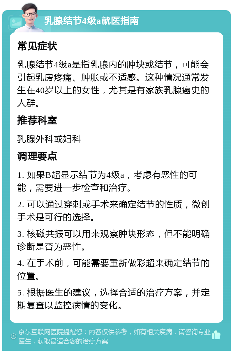 乳腺结节4级a就医指南 常见症状 乳腺结节4级a是指乳腺内的肿块或结节，可能会引起乳房疼痛、肿胀或不适感。这种情况通常发生在40岁以上的女性，尤其是有家族乳腺癌史的人群。 推荐科室 乳腺外科或妇科 调理要点 1. 如果B超显示结节为4级a，考虑有恶性的可能，需要进一步检查和治疗。 2. 可以通过穿刺或手术来确定结节的性质，微创手术是可行的选择。 3. 核磁共振可以用来观察肿块形态，但不能明确诊断是否为恶性。 4. 在手术前，可能需要重新做彩超来确定结节的位置。 5. 根据医生的建议，选择合适的治疗方案，并定期复查以监控病情的变化。