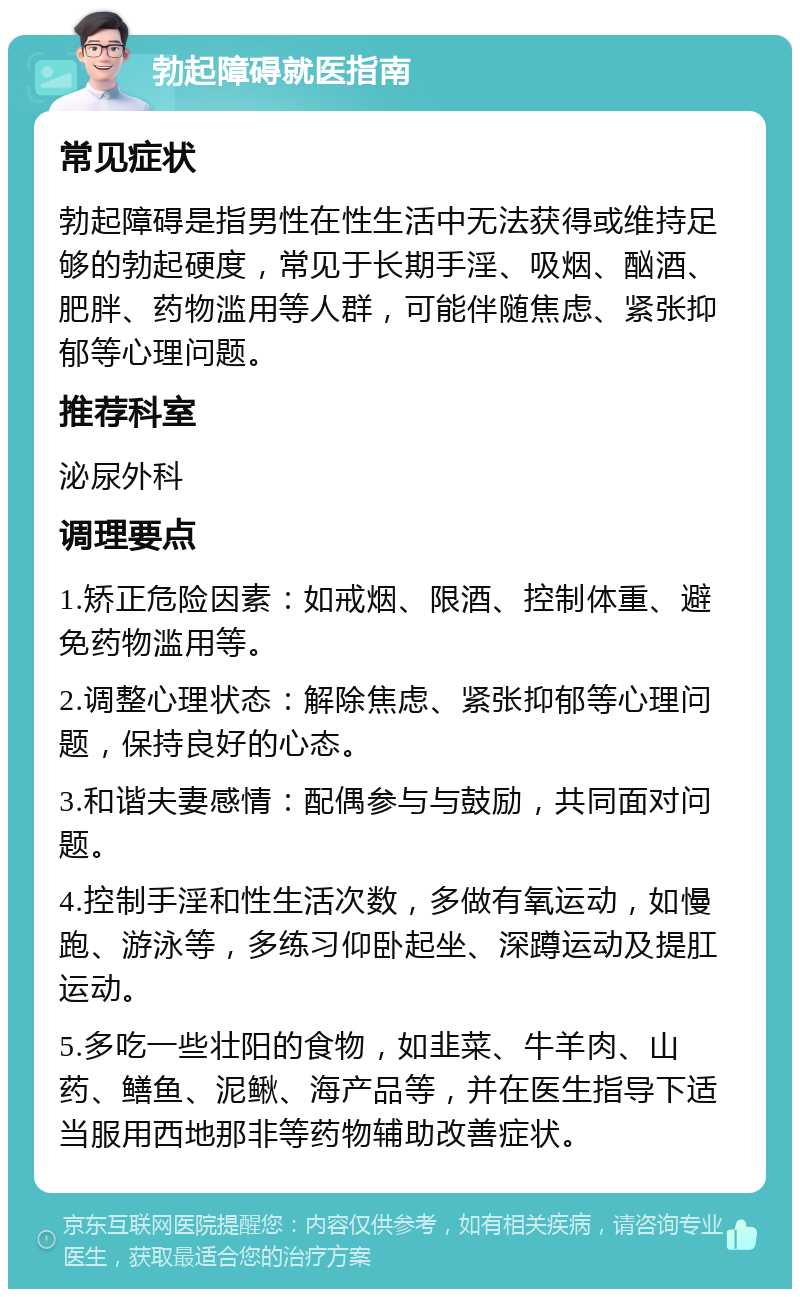 勃起障碍就医指南 常见症状 勃起障碍是指男性在性生活中无法获得或维持足够的勃起硬度，常见于长期手淫、吸烟、酗酒、肥胖、药物滥用等人群，可能伴随焦虑、紧张抑郁等心理问题。 推荐科室 泌尿外科 调理要点 1.矫正危险因素：如戒烟、限酒、控制体重、避免药物滥用等。 2.调整心理状态：解除焦虑、紧张抑郁等心理问题，保持良好的心态。 3.和谐夫妻感情：配偶参与与鼓励，共同面对问题。 4.控制手淫和性生活次数，多做有氧运动，如慢跑、游泳等，多练习仰卧起坐、深蹲运动及提肛运动。 5.多吃一些壮阳的食物，如韭菜、牛羊肉、山药、鳝鱼、泥鳅、海产品等，并在医生指导下适当服用西地那非等药物辅助改善症状。