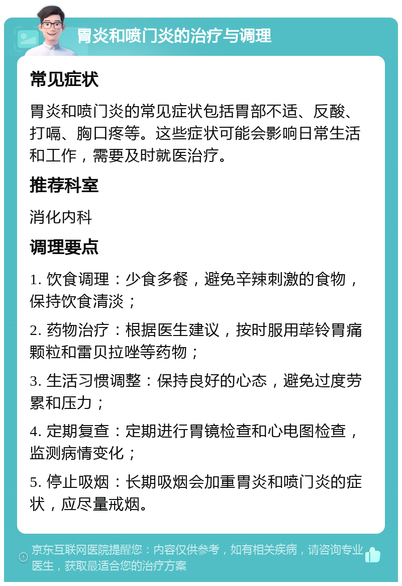 胃炎和喷门炎的治疗与调理 常见症状 胃炎和喷门炎的常见症状包括胃部不适、反酸、打嗝、胸口疼等。这些症状可能会影响日常生活和工作，需要及时就医治疗。 推荐科室 消化内科 调理要点 1. 饮食调理：少食多餐，避免辛辣刺激的食物，保持饮食清淡； 2. 药物治疗：根据医生建议，按时服用荜铃胃痛颗粒和雷贝拉唑等药物； 3. 生活习惯调整：保持良好的心态，避免过度劳累和压力； 4. 定期复查：定期进行胃镜检查和心电图检查，监测病情变化； 5. 停止吸烟：长期吸烟会加重胃炎和喷门炎的症状，应尽量戒烟。