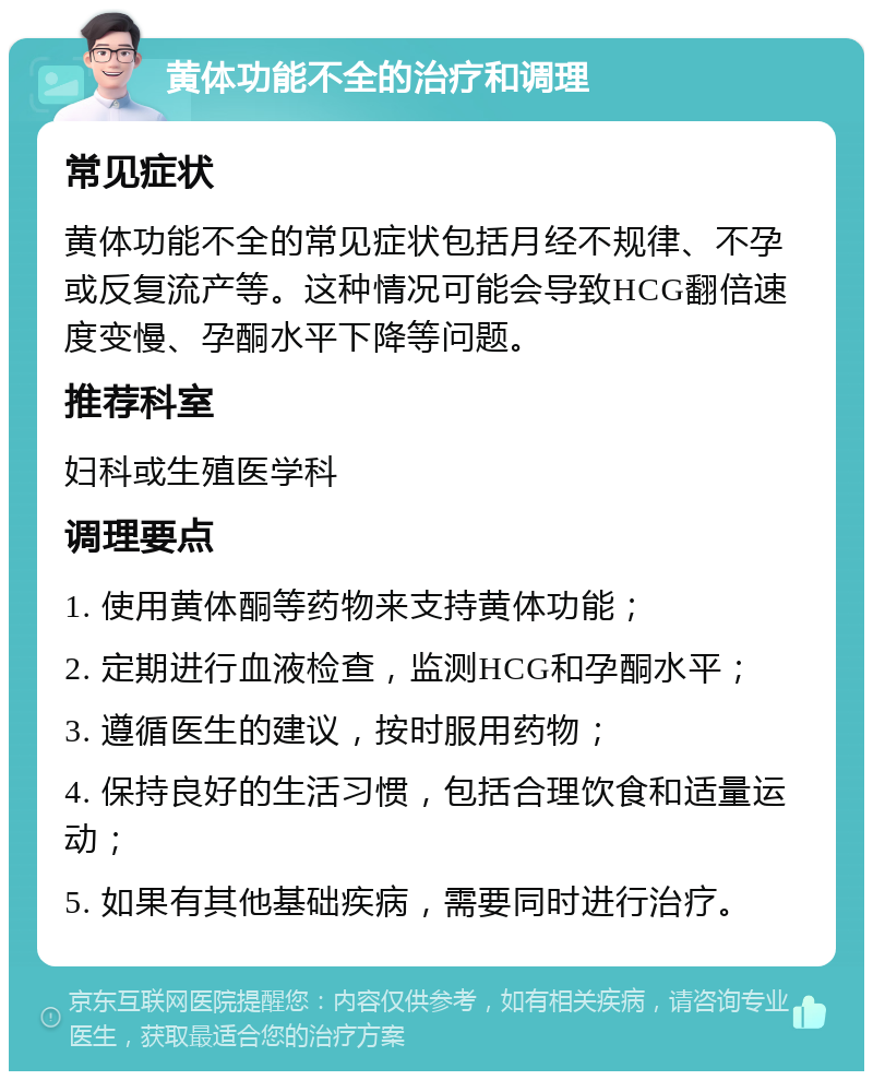 黄体功能不全的治疗和调理 常见症状 黄体功能不全的常见症状包括月经不规律、不孕或反复流产等。这种情况可能会导致HCG翻倍速度变慢、孕酮水平下降等问题。 推荐科室 妇科或生殖医学科 调理要点 1. 使用黄体酮等药物来支持黄体功能； 2. 定期进行血液检查，监测HCG和孕酮水平； 3. 遵循医生的建议，按时服用药物； 4. 保持良好的生活习惯，包括合理饮食和适量运动； 5. 如果有其他基础疾病，需要同时进行治疗。