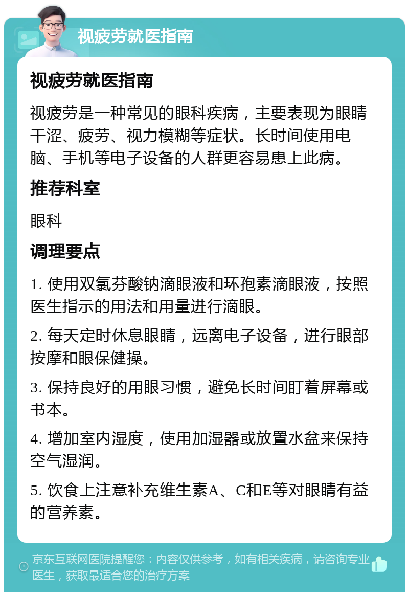 视疲劳就医指南 视疲劳就医指南 视疲劳是一种常见的眼科疾病，主要表现为眼睛干涩、疲劳、视力模糊等症状。长时间使用电脑、手机等电子设备的人群更容易患上此病。 推荐科室 眼科 调理要点 1. 使用双氯芬酸钠滴眼液和环孢素滴眼液，按照医生指示的用法和用量进行滴眼。 2. 每天定时休息眼睛，远离电子设备，进行眼部按摩和眼保健操。 3. 保持良好的用眼习惯，避免长时间盯着屏幕或书本。 4. 增加室内湿度，使用加湿器或放置水盆来保持空气湿润。 5. 饮食上注意补充维生素A、C和E等对眼睛有益的营养素。