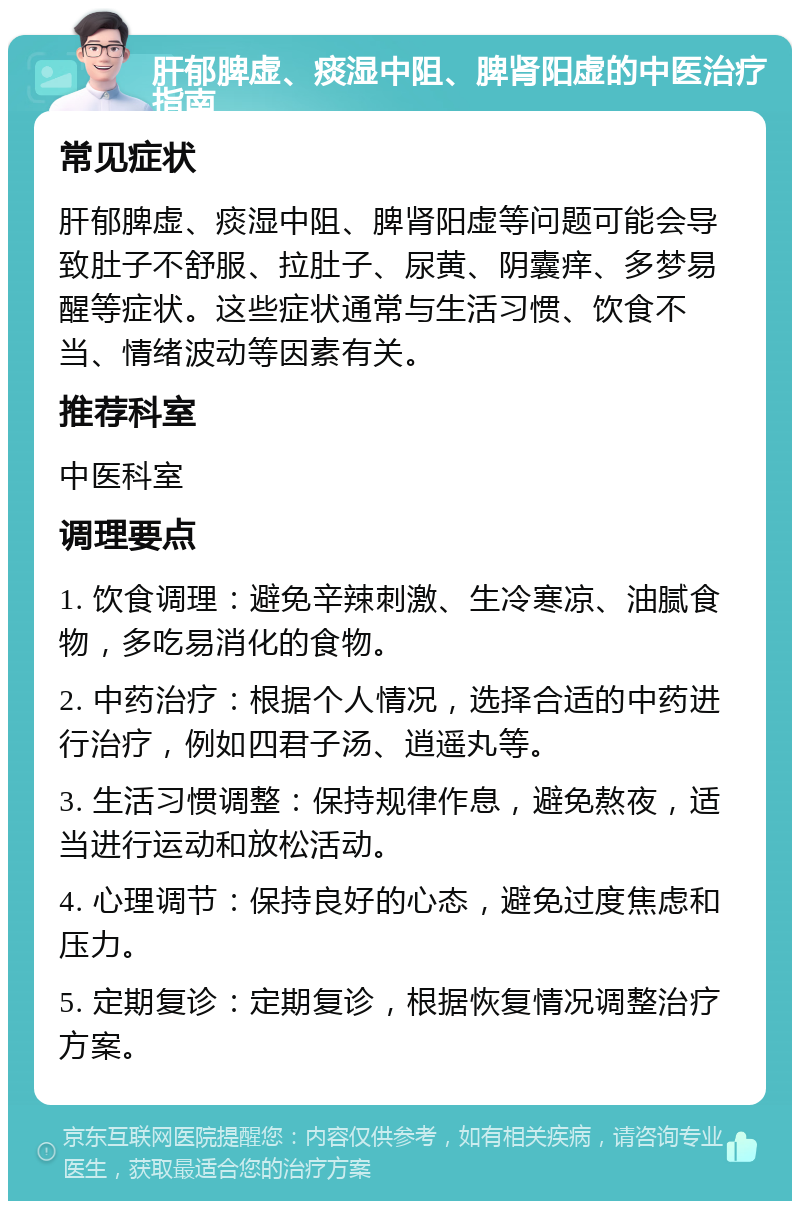 肝郁脾虚、痰湿中阻、脾肾阳虚的中医治疗指南 常见症状 肝郁脾虚、痰湿中阻、脾肾阳虚等问题可能会导致肚子不舒服、拉肚子、尿黄、阴囊痒、多梦易醒等症状。这些症状通常与生活习惯、饮食不当、情绪波动等因素有关。 推荐科室 中医科室 调理要点 1. 饮食调理：避免辛辣刺激、生冷寒凉、油腻食物，多吃易消化的食物。 2. 中药治疗：根据个人情况，选择合适的中药进行治疗，例如四君子汤、逍遥丸等。 3. 生活习惯调整：保持规律作息，避免熬夜，适当进行运动和放松活动。 4. 心理调节：保持良好的心态，避免过度焦虑和压力。 5. 定期复诊：定期复诊，根据恢复情况调整治疗方案。