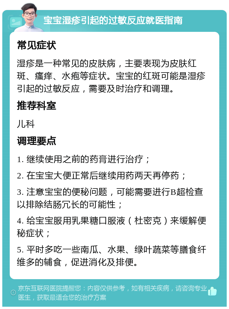 宝宝湿疹引起的过敏反应就医指南 常见症状 湿疹是一种常见的皮肤病，主要表现为皮肤红斑、瘙痒、水疱等症状。宝宝的红斑可能是湿疹引起的过敏反应，需要及时治疗和调理。 推荐科室 儿科 调理要点 1. 继续使用之前的药膏进行治疗； 2. 在宝宝大便正常后继续用药两天再停药； 3. 注意宝宝的便秘问题，可能需要进行B超检查以排除结肠冗长的可能性； 4. 给宝宝服用乳果糖口服液（杜密克）来缓解便秘症状； 5. 平时多吃一些南瓜、水果、绿叶蔬菜等膳食纤维多的辅食，促进消化及排便。