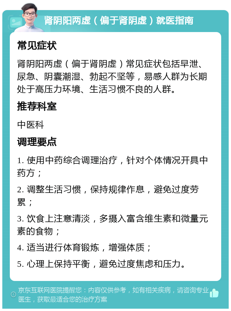 肾阴阳两虚（偏于肾阴虚）就医指南 常见症状 肾阴阳两虚（偏于肾阴虚）常见症状包括早泄、尿急、阴囊潮湿、勃起不坚等，易感人群为长期处于高压力环境、生活习惯不良的人群。 推荐科室 中医科 调理要点 1. 使用中药综合调理治疗，针对个体情况开具中药方； 2. 调整生活习惯，保持规律作息，避免过度劳累； 3. 饮食上注意清淡，多摄入富含维生素和微量元素的食物； 4. 适当进行体育锻炼，增强体质； 5. 心理上保持平衡，避免过度焦虑和压力。