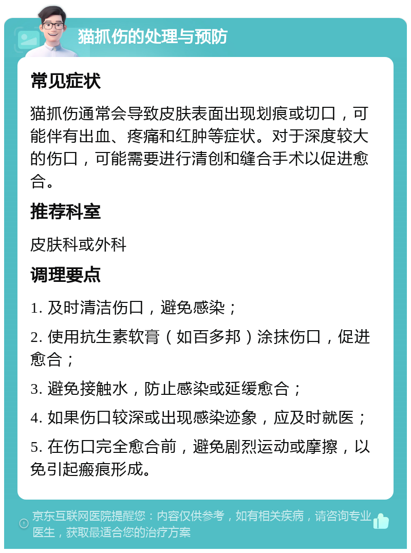 猫抓伤的处理与预防 常见症状 猫抓伤通常会导致皮肤表面出现划痕或切口，可能伴有出血、疼痛和红肿等症状。对于深度较大的伤口，可能需要进行清创和缝合手术以促进愈合。 推荐科室 皮肤科或外科 调理要点 1. 及时清洁伤口，避免感染； 2. 使用抗生素软膏（如百多邦）涂抹伤口，促进愈合； 3. 避免接触水，防止感染或延缓愈合； 4. 如果伤口较深或出现感染迹象，应及时就医； 5. 在伤口完全愈合前，避免剧烈运动或摩擦，以免引起瘢痕形成。