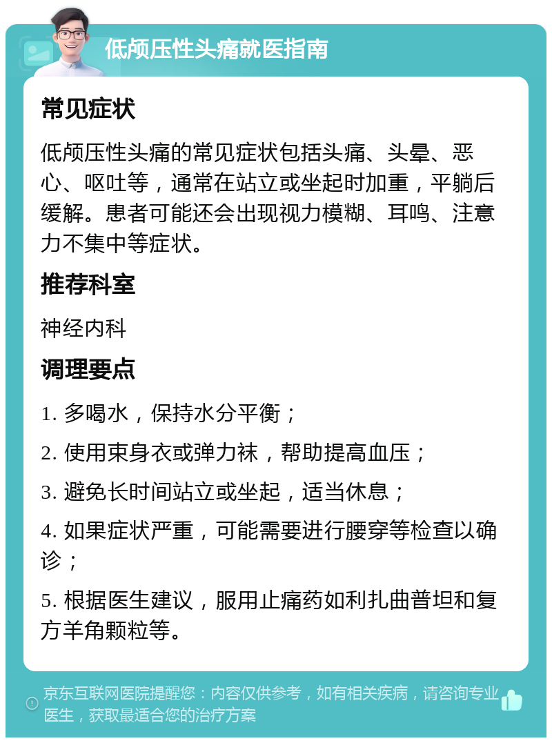 低颅压性头痛就医指南 常见症状 低颅压性头痛的常见症状包括头痛、头晕、恶心、呕吐等，通常在站立或坐起时加重，平躺后缓解。患者可能还会出现视力模糊、耳鸣、注意力不集中等症状。 推荐科室 神经内科 调理要点 1. 多喝水，保持水分平衡； 2. 使用束身衣或弹力袜，帮助提高血压； 3. 避免长时间站立或坐起，适当休息； 4. 如果症状严重，可能需要进行腰穿等检查以确诊； 5. 根据医生建议，服用止痛药如利扎曲普坦和复方羊角颗粒等。