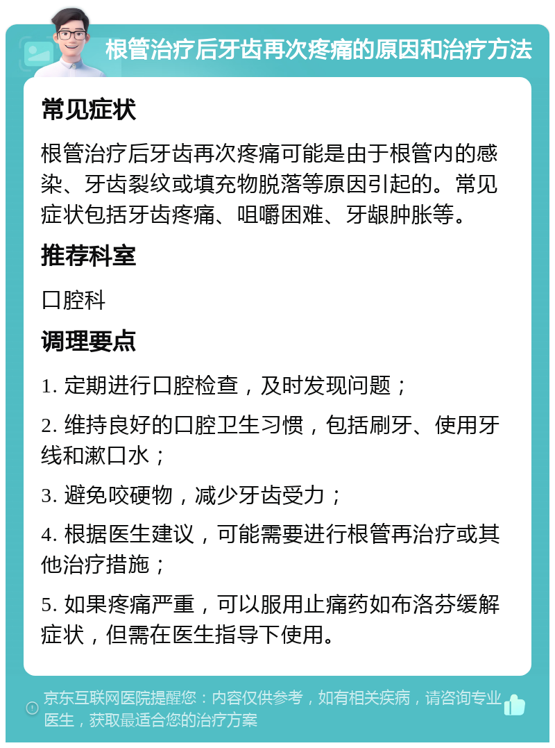 根管治疗后牙齿再次疼痛的原因和治疗方法 常见症状 根管治疗后牙齿再次疼痛可能是由于根管内的感染、牙齿裂纹或填充物脱落等原因引起的。常见症状包括牙齿疼痛、咀嚼困难、牙龈肿胀等。 推荐科室 口腔科 调理要点 1. 定期进行口腔检查，及时发现问题； 2. 维持良好的口腔卫生习惯，包括刷牙、使用牙线和漱口水； 3. 避免咬硬物，减少牙齿受力； 4. 根据医生建议，可能需要进行根管再治疗或其他治疗措施； 5. 如果疼痛严重，可以服用止痛药如布洛芬缓解症状，但需在医生指导下使用。