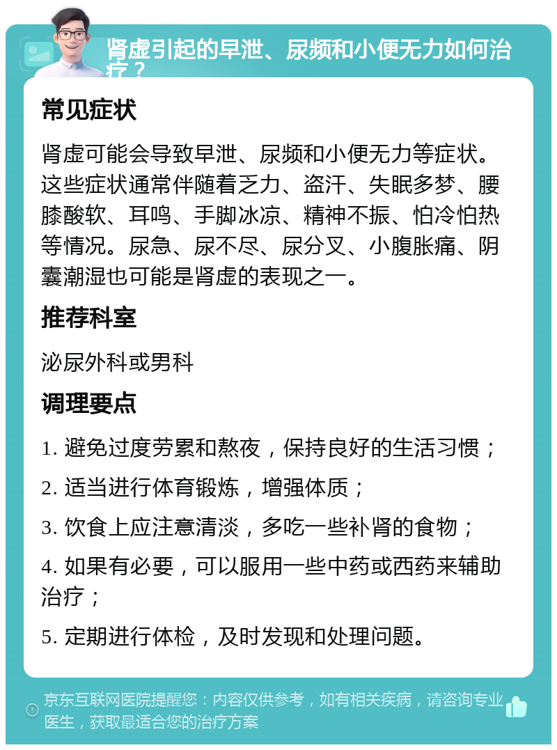 肾虚引起的早泄、尿频和小便无力如何治疗？ 常见症状 肾虚可能会导致早泄、尿频和小便无力等症状。这些症状通常伴随着乏力、盗汗、失眠多梦、腰膝酸软、耳鸣、手脚冰凉、精神不振、怕冷怕热等情况。尿急、尿不尽、尿分叉、小腹胀痛、阴囊潮湿也可能是肾虚的表现之一。 推荐科室 泌尿外科或男科 调理要点 1. 避免过度劳累和熬夜，保持良好的生活习惯； 2. 适当进行体育锻炼，增强体质； 3. 饮食上应注意清淡，多吃一些补肾的食物； 4. 如果有必要，可以服用一些中药或西药来辅助治疗； 5. 定期进行体检，及时发现和处理问题。