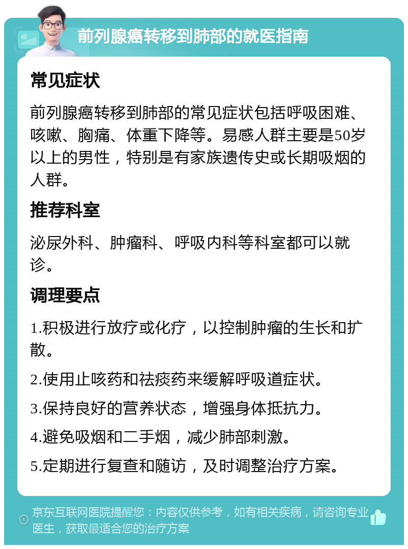 前列腺癌转移到肺部的就医指南 常见症状 前列腺癌转移到肺部的常见症状包括呼吸困难、咳嗽、胸痛、体重下降等。易感人群主要是50岁以上的男性，特别是有家族遗传史或长期吸烟的人群。 推荐科室 泌尿外科、肿瘤科、呼吸内科等科室都可以就诊。 调理要点 1.积极进行放疗或化疗，以控制肿瘤的生长和扩散。 2.使用止咳药和祛痰药来缓解呼吸道症状。 3.保持良好的营养状态，增强身体抵抗力。 4.避免吸烟和二手烟，减少肺部刺激。 5.定期进行复查和随访，及时调整治疗方案。