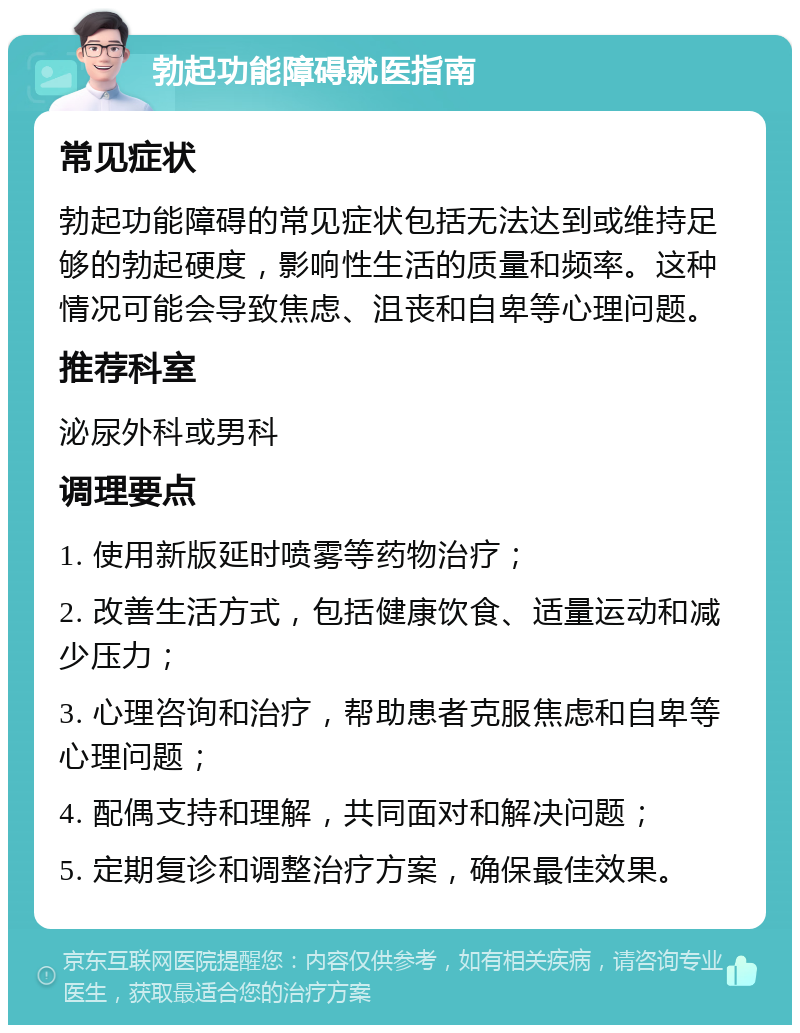 勃起功能障碍就医指南 常见症状 勃起功能障碍的常见症状包括无法达到或维持足够的勃起硬度，影响性生活的质量和频率。这种情况可能会导致焦虑、沮丧和自卑等心理问题。 推荐科室 泌尿外科或男科 调理要点 1. 使用新版延时喷雾等药物治疗； 2. 改善生活方式，包括健康饮食、适量运动和减少压力； 3. 心理咨询和治疗，帮助患者克服焦虑和自卑等心理问题； 4. 配偶支持和理解，共同面对和解决问题； 5. 定期复诊和调整治疗方案，确保最佳效果。