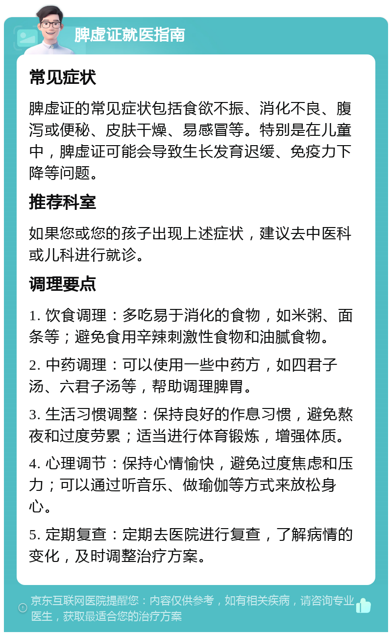 脾虚证就医指南 常见症状 脾虚证的常见症状包括食欲不振、消化不良、腹泻或便秘、皮肤干燥、易感冒等。特别是在儿童中，脾虚证可能会导致生长发育迟缓、免疫力下降等问题。 推荐科室 如果您或您的孩子出现上述症状，建议去中医科或儿科进行就诊。 调理要点 1. 饮食调理：多吃易于消化的食物，如米粥、面条等；避免食用辛辣刺激性食物和油腻食物。 2. 中药调理：可以使用一些中药方，如四君子汤、六君子汤等，帮助调理脾胃。 3. 生活习惯调整：保持良好的作息习惯，避免熬夜和过度劳累；适当进行体育锻炼，增强体质。 4. 心理调节：保持心情愉快，避免过度焦虑和压力；可以通过听音乐、做瑜伽等方式来放松身心。 5. 定期复查：定期去医院进行复查，了解病情的变化，及时调整治疗方案。