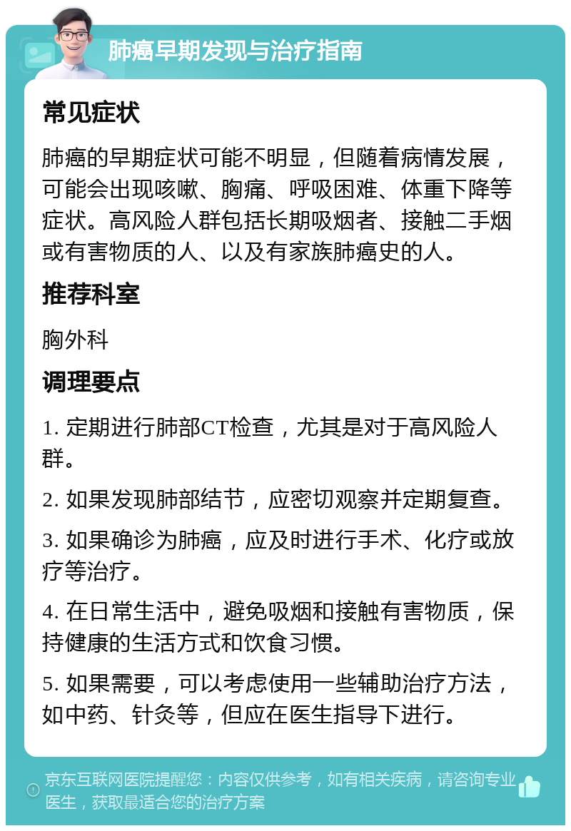 肺癌早期发现与治疗指南 常见症状 肺癌的早期症状可能不明显，但随着病情发展，可能会出现咳嗽、胸痛、呼吸困难、体重下降等症状。高风险人群包括长期吸烟者、接触二手烟或有害物质的人、以及有家族肺癌史的人。 推荐科室 胸外科 调理要点 1. 定期进行肺部CT检查，尤其是对于高风险人群。 2. 如果发现肺部结节，应密切观察并定期复查。 3. 如果确诊为肺癌，应及时进行手术、化疗或放疗等治疗。 4. 在日常生活中，避免吸烟和接触有害物质，保持健康的生活方式和饮食习惯。 5. 如果需要，可以考虑使用一些辅助治疗方法，如中药、针灸等，但应在医生指导下进行。