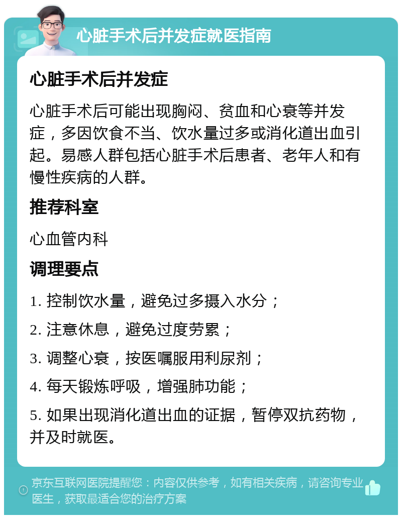 心脏手术后并发症就医指南 心脏手术后并发症 心脏手术后可能出现胸闷、贫血和心衰等并发症，多因饮食不当、饮水量过多或消化道出血引起。易感人群包括心脏手术后患者、老年人和有慢性疾病的人群。 推荐科室 心血管内科 调理要点 1. 控制饮水量，避免过多摄入水分； 2. 注意休息，避免过度劳累； 3. 调整心衰，按医嘱服用利尿剂； 4. 每天锻炼呼吸，增强肺功能； 5. 如果出现消化道出血的证据，暂停双抗药物，并及时就医。