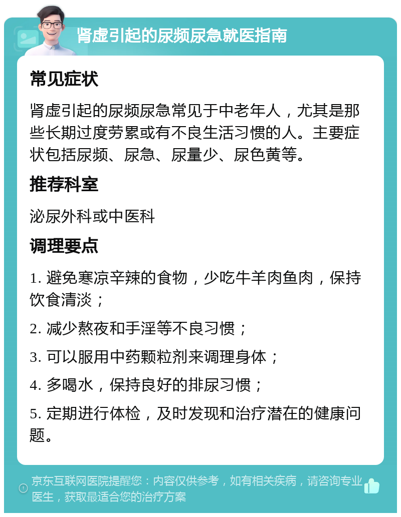 肾虚引起的尿频尿急就医指南 常见症状 肾虚引起的尿频尿急常见于中老年人，尤其是那些长期过度劳累或有不良生活习惯的人。主要症状包括尿频、尿急、尿量少、尿色黄等。 推荐科室 泌尿外科或中医科 调理要点 1. 避免寒凉辛辣的食物，少吃牛羊肉鱼肉，保持饮食清淡； 2. 减少熬夜和手淫等不良习惯； 3. 可以服用中药颗粒剂来调理身体； 4. 多喝水，保持良好的排尿习惯； 5. 定期进行体检，及时发现和治疗潜在的健康问题。