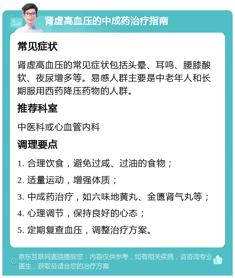 肾虚高血压的中成药治疗指南 常见症状 肾虚高血压的常见症状包括头晕、耳鸣、腰膝酸软、夜尿增多等。易感人群主要是中老年人和长期服用西药降压药物的人群。 推荐科室 中医科或心血管内科 调理要点 1. 合理饮食，避免过咸、过油的食物； 2. 适量运动，增强体质； 3. 中成药治疗，如六味地黄丸、金匮肾气丸等； 4. 心理调节，保持良好的心态； 5. 定期复查血压，调整治疗方案。