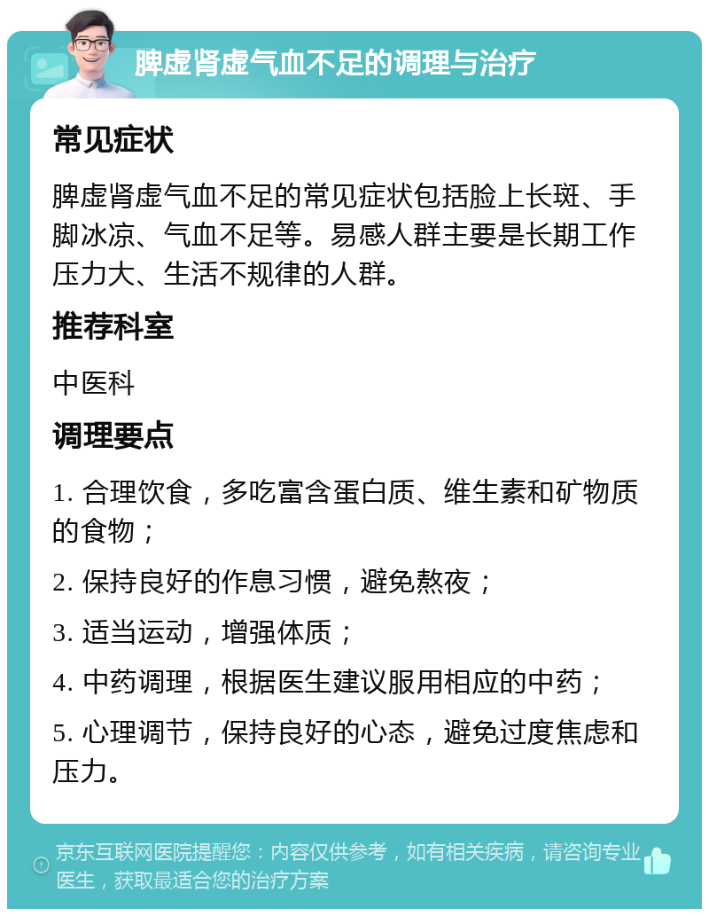 脾虚肾虚气血不足的调理与治疗 常见症状 脾虚肾虚气血不足的常见症状包括脸上长斑、手脚冰凉、气血不足等。易感人群主要是长期工作压力大、生活不规律的人群。 推荐科室 中医科 调理要点 1. 合理饮食，多吃富含蛋白质、维生素和矿物质的食物； 2. 保持良好的作息习惯，避免熬夜； 3. 适当运动，增强体质； 4. 中药调理，根据医生建议服用相应的中药； 5. 心理调节，保持良好的心态，避免过度焦虑和压力。