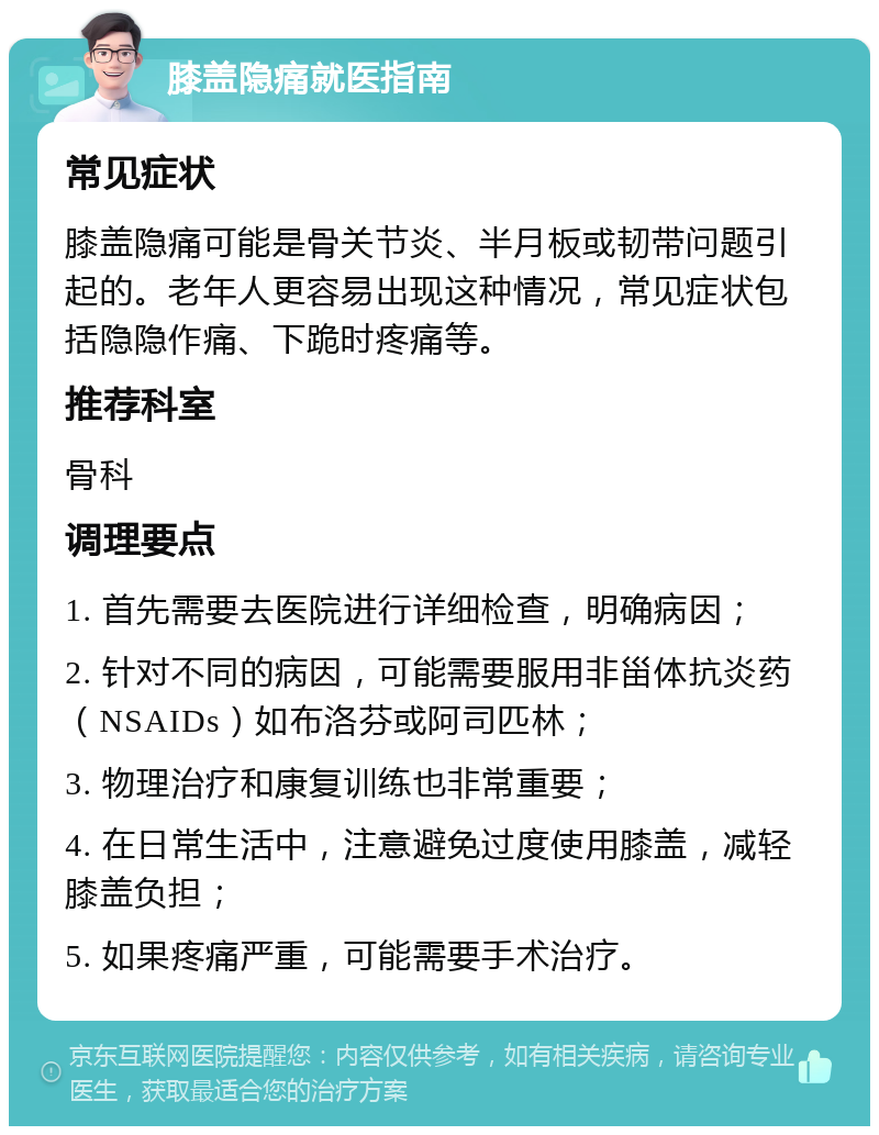 膝盖隐痛就医指南 常见症状 膝盖隐痛可能是骨关节炎、半月板或韧带问题引起的。老年人更容易出现这种情况，常见症状包括隐隐作痛、下跪时疼痛等。 推荐科室 骨科 调理要点 1. 首先需要去医院进行详细检查，明确病因； 2. 针对不同的病因，可能需要服用非甾体抗炎药（NSAIDs）如布洛芬或阿司匹林； 3. 物理治疗和康复训练也非常重要； 4. 在日常生活中，注意避免过度使用膝盖，减轻膝盖负担； 5. 如果疼痛严重，可能需要手术治疗。