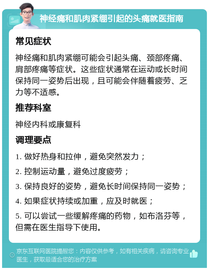 神经痛和肌肉紧绷引起的头痛就医指南 常见症状 神经痛和肌肉紧绷可能会引起头痛、颈部疼痛、肩部疼痛等症状。这些症状通常在运动或长时间保持同一姿势后出现，且可能会伴随着疲劳、乏力等不适感。 推荐科室 神经内科或康复科 调理要点 1. 做好热身和拉伸，避免突然发力； 2. 控制运动量，避免过度疲劳； 3. 保持良好的姿势，避免长时间保持同一姿势； 4. 如果症状持续或加重，应及时就医； 5. 可以尝试一些缓解疼痛的药物，如布洛芬等，但需在医生指导下使用。