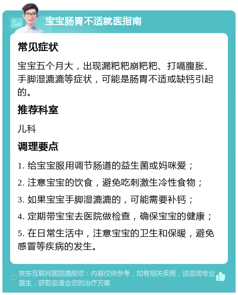 宝宝肠胃不适就医指南 常见症状 宝宝五个月大，出现漏粑粑崩粑粑、打嗝腹胀、手脚湿漉漉等症状，可能是肠胃不适或缺钙引起的。 推荐科室 儿科 调理要点 1. 给宝宝服用调节肠道的益生菌或妈咪爱； 2. 注意宝宝的饮食，避免吃刺激生冷性食物； 3. 如果宝宝手脚湿漉漉的，可能需要补钙； 4. 定期带宝宝去医院做检查，确保宝宝的健康； 5. 在日常生活中，注意宝宝的卫生和保暖，避免感冒等疾病的发生。