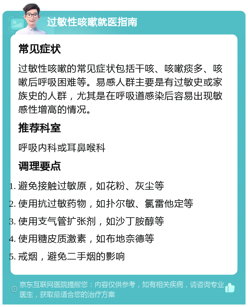 过敏性咳嗽就医指南 常见症状 过敏性咳嗽的常见症状包括干咳、咳嗽痰多、咳嗽后呼吸困难等。易感人群主要是有过敏史或家族史的人群，尤其是在呼吸道感染后容易出现敏感性增高的情况。 推荐科室 呼吸内科或耳鼻喉科 调理要点 避免接触过敏原，如花粉、灰尘等 使用抗过敏药物，如扑尔敏、氯雷他定等 使用支气管扩张剂，如沙丁胺醇等 使用糖皮质激素，如布地奈德等 戒烟，避免二手烟的影响