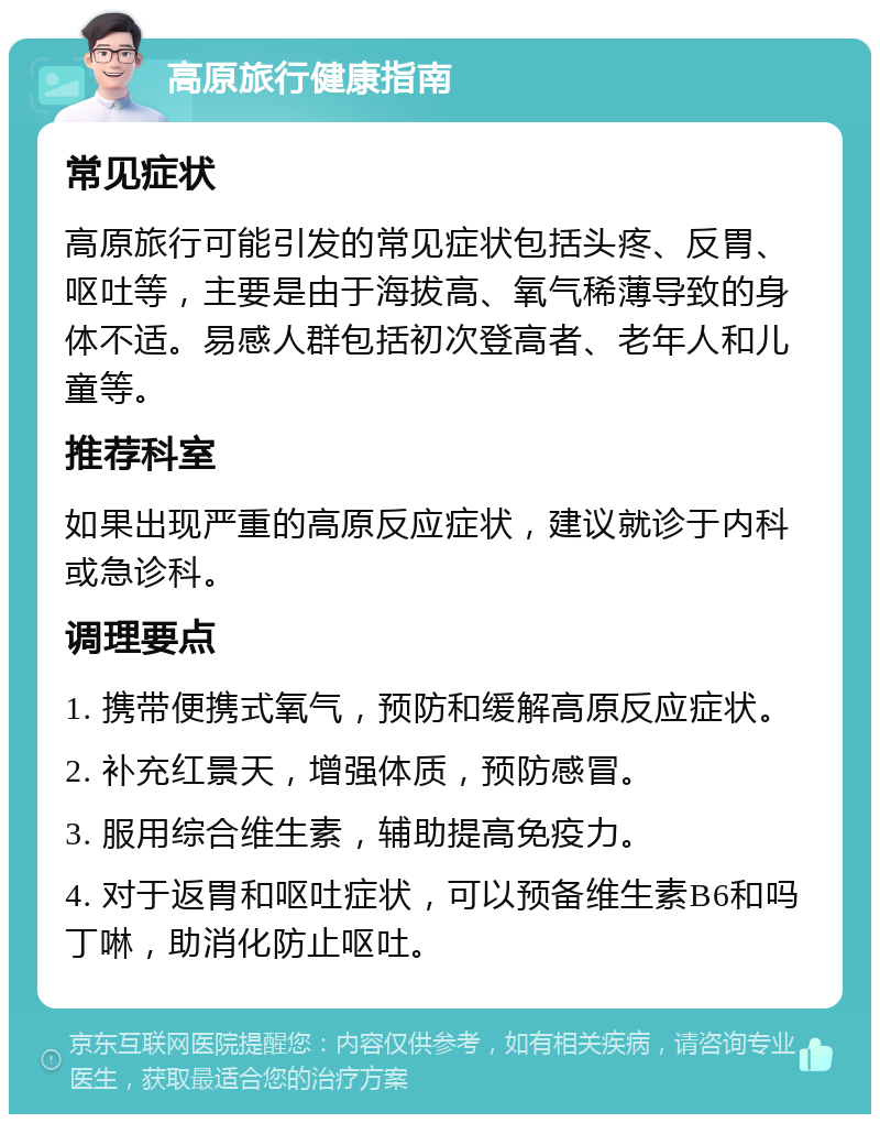 高原旅行健康指南 常见症状 高原旅行可能引发的常见症状包括头疼、反胃、呕吐等，主要是由于海拔高、氧气稀薄导致的身体不适。易感人群包括初次登高者、老年人和儿童等。 推荐科室 如果出现严重的高原反应症状，建议就诊于内科或急诊科。 调理要点 1. 携带便携式氧气，预防和缓解高原反应症状。 2. 补充红景天，增强体质，预防感冒。 3. 服用综合维生素，辅助提高免疫力。 4. 对于返胃和呕吐症状，可以预备维生素B6和吗丁啉，助消化防止呕吐。