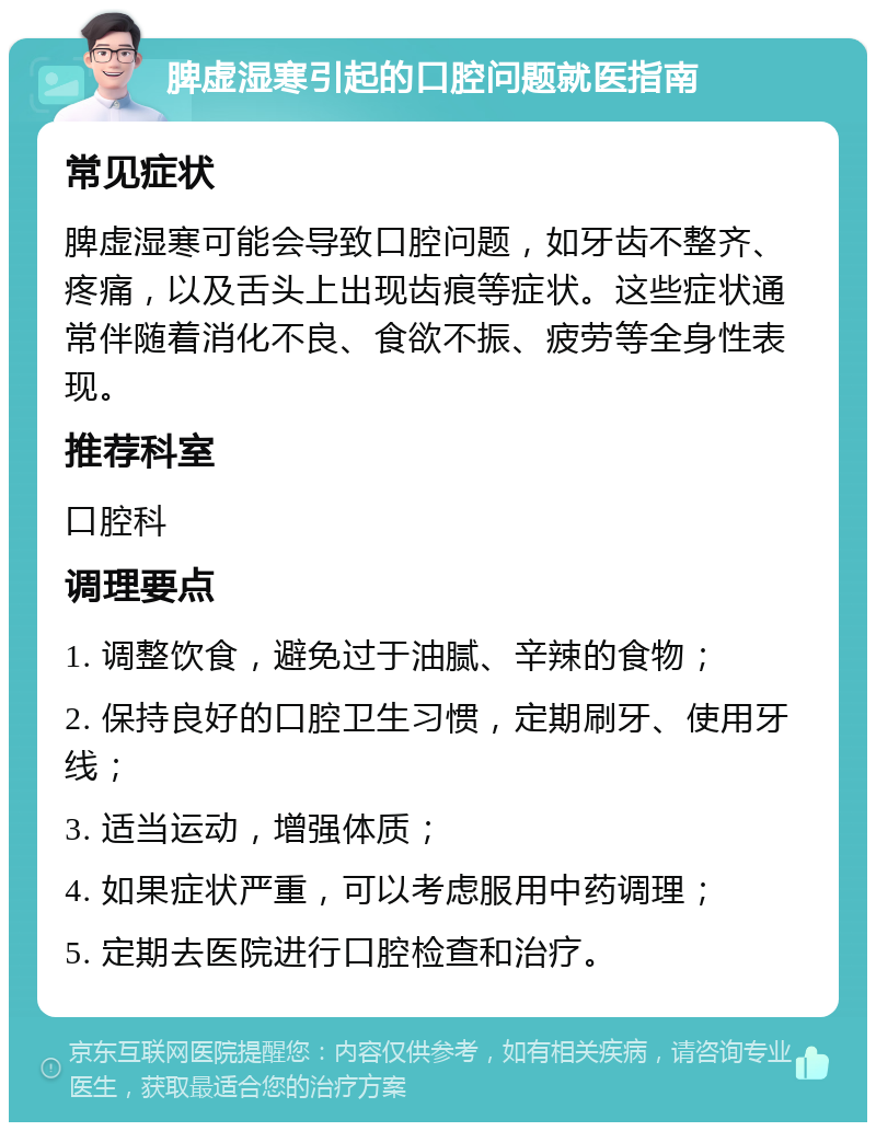 脾虚湿寒引起的口腔问题就医指南 常见症状 脾虚湿寒可能会导致口腔问题，如牙齿不整齐、疼痛，以及舌头上出现齿痕等症状。这些症状通常伴随着消化不良、食欲不振、疲劳等全身性表现。 推荐科室 口腔科 调理要点 1. 调整饮食，避免过于油腻、辛辣的食物； 2. 保持良好的口腔卫生习惯，定期刷牙、使用牙线； 3. 适当运动，增强体质； 4. 如果症状严重，可以考虑服用中药调理； 5. 定期去医院进行口腔检查和治疗。