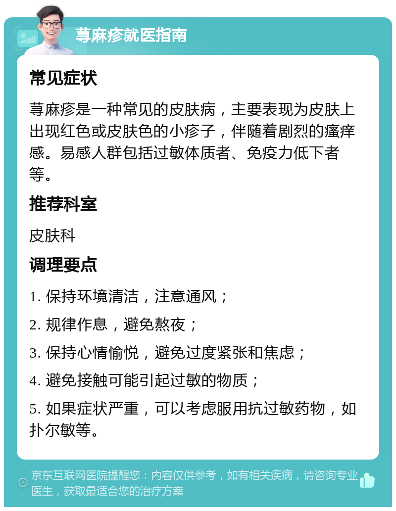 荨麻疹就医指南 常见症状 荨麻疹是一种常见的皮肤病，主要表现为皮肤上出现红色或皮肤色的小疹子，伴随着剧烈的瘙痒感。易感人群包括过敏体质者、免疫力低下者等。 推荐科室 皮肤科 调理要点 1. 保持环境清洁，注意通风； 2. 规律作息，避免熬夜； 3. 保持心情愉悦，避免过度紧张和焦虑； 4. 避免接触可能引起过敏的物质； 5. 如果症状严重，可以考虑服用抗过敏药物，如扑尔敏等。