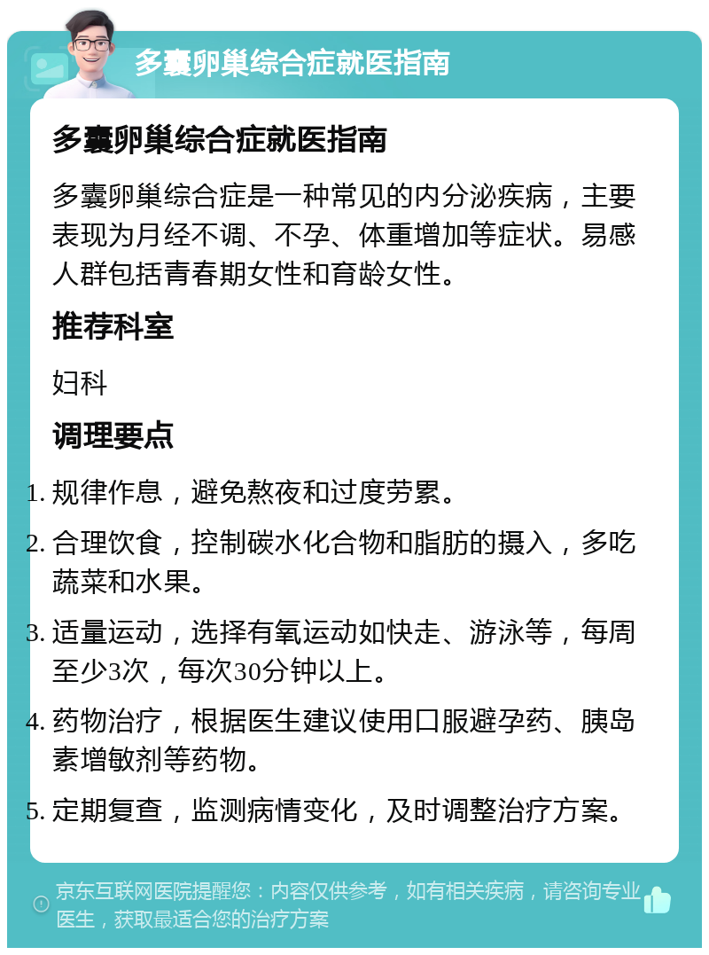 多囊卵巢综合症就医指南 多囊卵巢综合症就医指南 多囊卵巢综合症是一种常见的内分泌疾病，主要表现为月经不调、不孕、体重增加等症状。易感人群包括青春期女性和育龄女性。 推荐科室 妇科 调理要点 规律作息，避免熬夜和过度劳累。 合理饮食，控制碳水化合物和脂肪的摄入，多吃蔬菜和水果。 适量运动，选择有氧运动如快走、游泳等，每周至少3次，每次30分钟以上。 药物治疗，根据医生建议使用口服避孕药、胰岛素增敏剂等药物。 定期复查，监测病情变化，及时调整治疗方案。