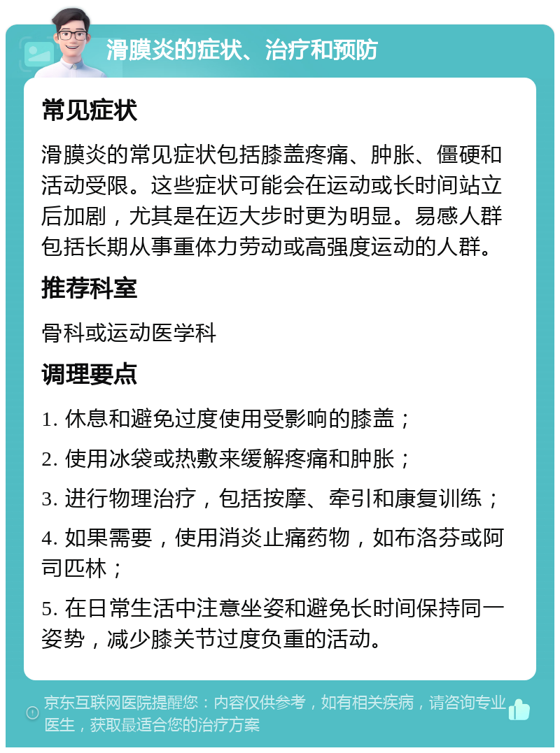 滑膜炎的症状、治疗和预防 常见症状 滑膜炎的常见症状包括膝盖疼痛、肿胀、僵硬和活动受限。这些症状可能会在运动或长时间站立后加剧，尤其是在迈大步时更为明显。易感人群包括长期从事重体力劳动或高强度运动的人群。 推荐科室 骨科或运动医学科 调理要点 1. 休息和避免过度使用受影响的膝盖； 2. 使用冰袋或热敷来缓解疼痛和肿胀； 3. 进行物理治疗，包括按摩、牵引和康复训练； 4. 如果需要，使用消炎止痛药物，如布洛芬或阿司匹林； 5. 在日常生活中注意坐姿和避免长时间保持同一姿势，减少膝关节过度负重的活动。