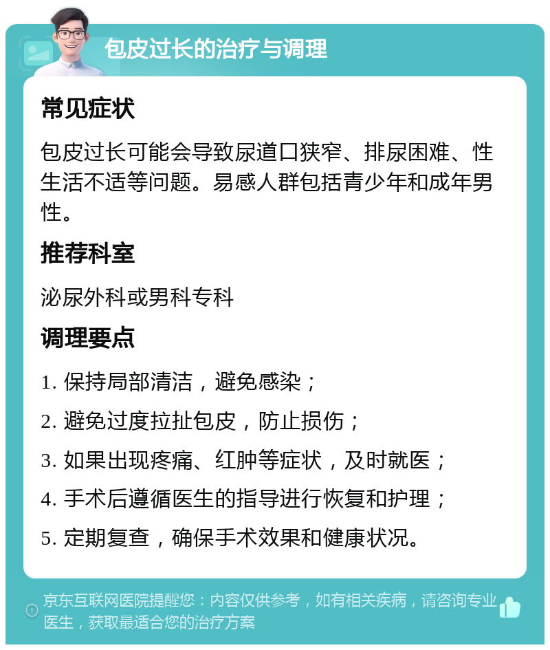 包皮过长的治疗与调理 常见症状 包皮过长可能会导致尿道口狭窄、排尿困难、性生活不适等问题。易感人群包括青少年和成年男性。 推荐科室 泌尿外科或男科专科 调理要点 1. 保持局部清洁，避免感染； 2. 避免过度拉扯包皮，防止损伤； 3. 如果出现疼痛、红肿等症状，及时就医； 4. 手术后遵循医生的指导进行恢复和护理； 5. 定期复查，确保手术效果和健康状况。