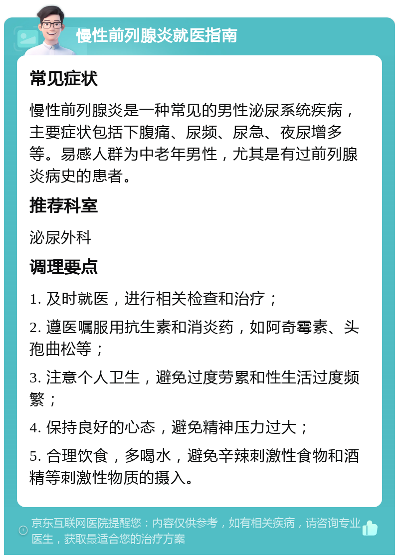 慢性前列腺炎就医指南 常见症状 慢性前列腺炎是一种常见的男性泌尿系统疾病，主要症状包括下腹痛、尿频、尿急、夜尿增多等。易感人群为中老年男性，尤其是有过前列腺炎病史的患者。 推荐科室 泌尿外科 调理要点 1. 及时就医，进行相关检查和治疗； 2. 遵医嘱服用抗生素和消炎药，如阿奇霉素、头孢曲松等； 3. 注意个人卫生，避免过度劳累和性生活过度频繁； 4. 保持良好的心态，避免精神压力过大； 5. 合理饮食，多喝水，避免辛辣刺激性食物和酒精等刺激性物质的摄入。