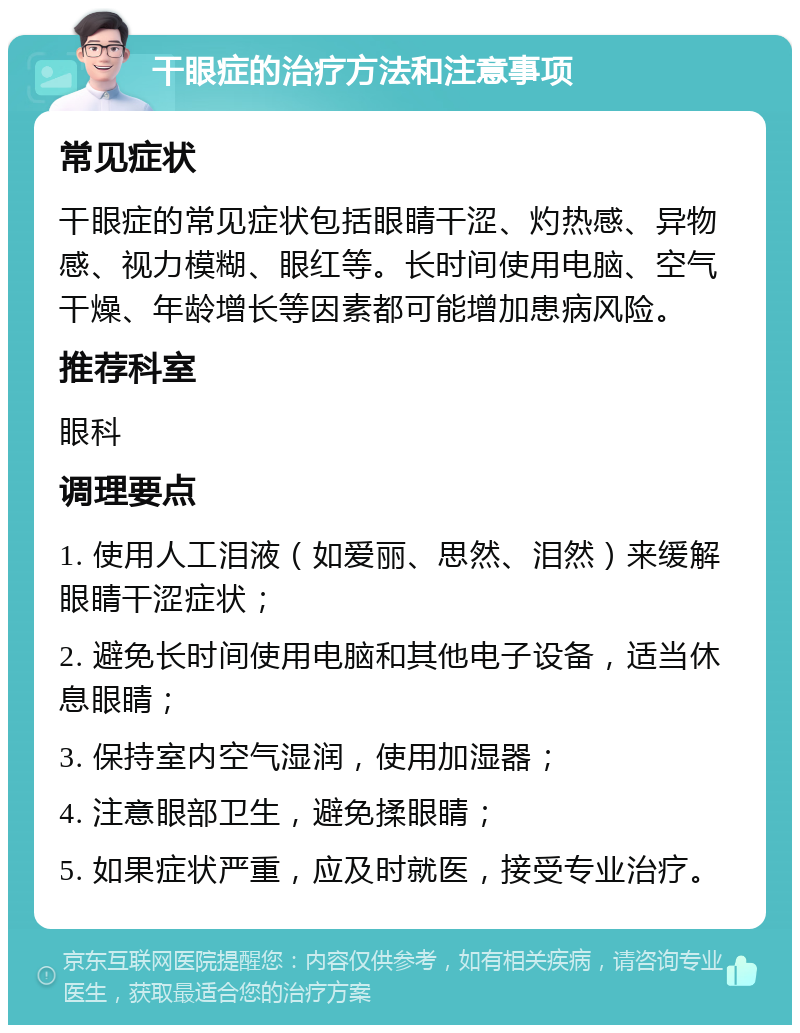 干眼症的治疗方法和注意事项 常见症状 干眼症的常见症状包括眼睛干涩、灼热感、异物感、视力模糊、眼红等。长时间使用电脑、空气干燥、年龄增长等因素都可能增加患病风险。 推荐科室 眼科 调理要点 1. 使用人工泪液（如爱丽、思然、泪然）来缓解眼睛干涩症状； 2. 避免长时间使用电脑和其他电子设备，适当休息眼睛； 3. 保持室内空气湿润，使用加湿器； 4. 注意眼部卫生，避免揉眼睛； 5. 如果症状严重，应及时就医，接受专业治疗。