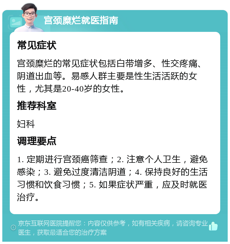 宫颈糜烂就医指南 常见症状 宫颈糜烂的常见症状包括白带增多、性交疼痛、阴道出血等。易感人群主要是性生活活跃的女性，尤其是20-40岁的女性。 推荐科室 妇科 调理要点 1. 定期进行宫颈癌筛查；2. 注意个人卫生，避免感染；3. 避免过度清洁阴道；4. 保持良好的生活习惯和饮食习惯；5. 如果症状严重，应及时就医治疗。