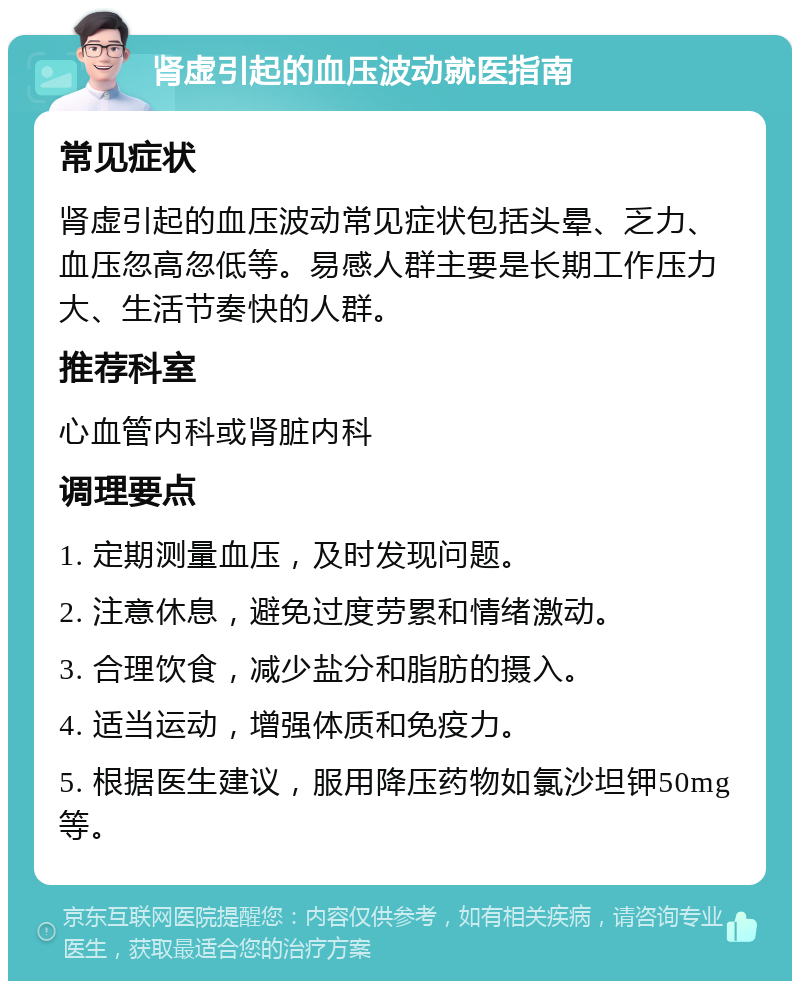 肾虚引起的血压波动就医指南 常见症状 肾虚引起的血压波动常见症状包括头晕、乏力、血压忽高忽低等。易感人群主要是长期工作压力大、生活节奏快的人群。 推荐科室 心血管内科或肾脏内科 调理要点 1. 定期测量血压，及时发现问题。 2. 注意休息，避免过度劳累和情绪激动。 3. 合理饮食，减少盐分和脂肪的摄入。 4. 适当运动，增强体质和免疫力。 5. 根据医生建议，服用降压药物如氯沙坦钾50mg等。