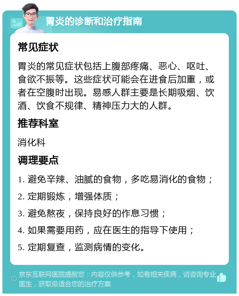 胃炎的诊断和治疗指南 常见症状 胃炎的常见症状包括上腹部疼痛、恶心、呕吐、食欲不振等。这些症状可能会在进食后加重，或者在空腹时出现。易感人群主要是长期吸烟、饮酒、饮食不规律、精神压力大的人群。 推荐科室 消化科 调理要点 1. 避免辛辣、油腻的食物，多吃易消化的食物； 2. 定期锻炼，增强体质； 3. 避免熬夜，保持良好的作息习惯； 4. 如果需要用药，应在医生的指导下使用； 5. 定期复查，监测病情的变化。