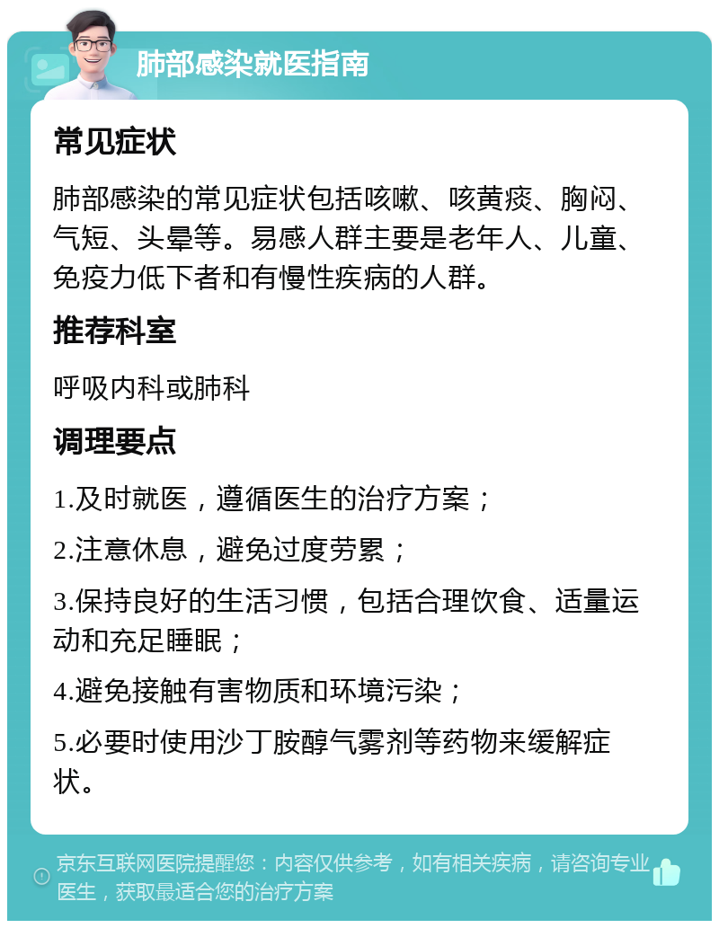 肺部感染就医指南 常见症状 肺部感染的常见症状包括咳嗽、咳黄痰、胸闷、气短、头晕等。易感人群主要是老年人、儿童、免疫力低下者和有慢性疾病的人群。 推荐科室 呼吸内科或肺科 调理要点 1.及时就医，遵循医生的治疗方案； 2.注意休息，避免过度劳累； 3.保持良好的生活习惯，包括合理饮食、适量运动和充足睡眠； 4.避免接触有害物质和环境污染； 5.必要时使用沙丁胺醇气雾剂等药物来缓解症状。