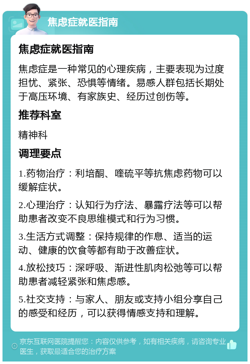 焦虑症就医指南 焦虑症就医指南 焦虑症是一种常见的心理疾病，主要表现为过度担忧、紧张、恐惧等情绪。易感人群包括长期处于高压环境、有家族史、经历过创伤等。 推荐科室 精神科 调理要点 1.药物治疗：利培酮、喹硫平等抗焦虑药物可以缓解症状。 2.心理治疗：认知行为疗法、暴露疗法等可以帮助患者改变不良思维模式和行为习惯。 3.生活方式调整：保持规律的作息、适当的运动、健康的饮食等都有助于改善症状。 4.放松技巧：深呼吸、渐进性肌肉松弛等可以帮助患者减轻紧张和焦虑感。 5.社交支持：与家人、朋友或支持小组分享自己的感受和经历，可以获得情感支持和理解。