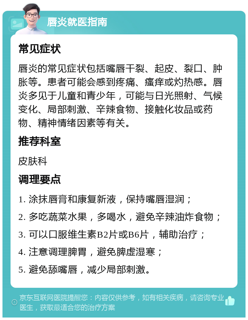 唇炎就医指南 常见症状 唇炎的常见症状包括嘴唇干裂、起皮、裂口、肿胀等。患者可能会感到疼痛、瘙痒或灼热感。唇炎多见于儿童和青少年，可能与日光照射、气候变化、局部刺激、辛辣食物、接触化妆品或药物、精神情绪因素等有关。 推荐科室 皮肤科 调理要点 1. 涂抹唇膏和康复新液，保持嘴唇湿润； 2. 多吃蔬菜水果，多喝水，避免辛辣油炸食物； 3. 可以口服维生素B2片或B6片，辅助治疗； 4. 注意调理脾胃，避免脾虚湿寒； 5. 避免舔嘴唇，减少局部刺激。