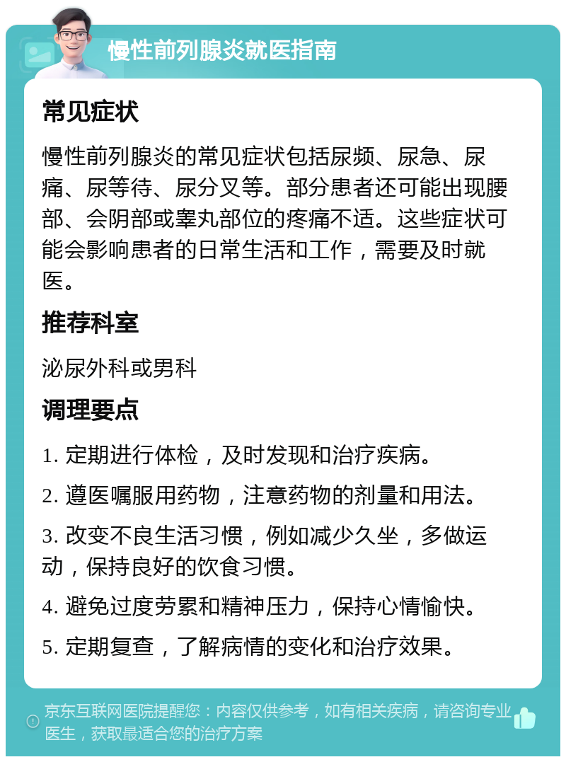 慢性前列腺炎就医指南 常见症状 慢性前列腺炎的常见症状包括尿频、尿急、尿痛、尿等待、尿分叉等。部分患者还可能出现腰部、会阴部或睾丸部位的疼痛不适。这些症状可能会影响患者的日常生活和工作，需要及时就医。 推荐科室 泌尿外科或男科 调理要点 1. 定期进行体检，及时发现和治疗疾病。 2. 遵医嘱服用药物，注意药物的剂量和用法。 3. 改变不良生活习惯，例如减少久坐，多做运动，保持良好的饮食习惯。 4. 避免过度劳累和精神压力，保持心情愉快。 5. 定期复查，了解病情的变化和治疗效果。