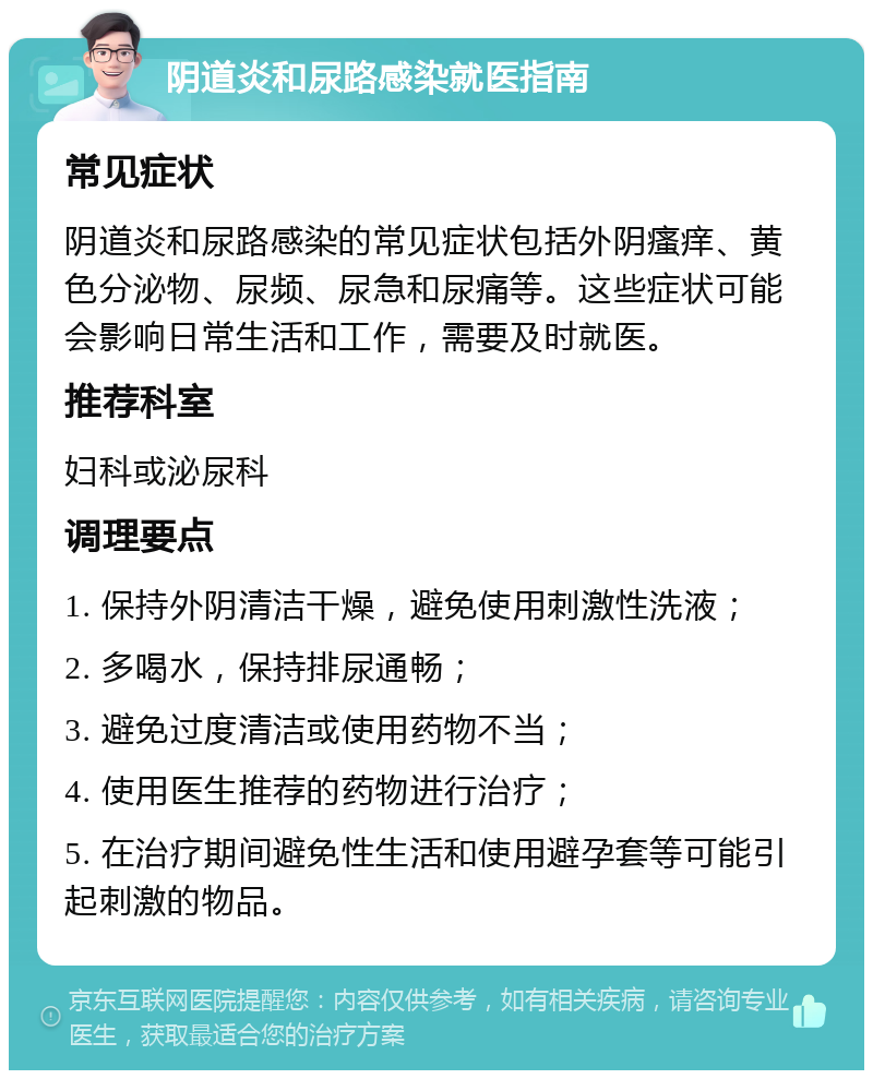 阴道炎和尿路感染就医指南 常见症状 阴道炎和尿路感染的常见症状包括外阴瘙痒、黄色分泌物、尿频、尿急和尿痛等。这些症状可能会影响日常生活和工作，需要及时就医。 推荐科室 妇科或泌尿科 调理要点 1. 保持外阴清洁干燥，避免使用刺激性洗液； 2. 多喝水，保持排尿通畅； 3. 避免过度清洁或使用药物不当； 4. 使用医生推荐的药物进行治疗； 5. 在治疗期间避免性生活和使用避孕套等可能引起刺激的物品。