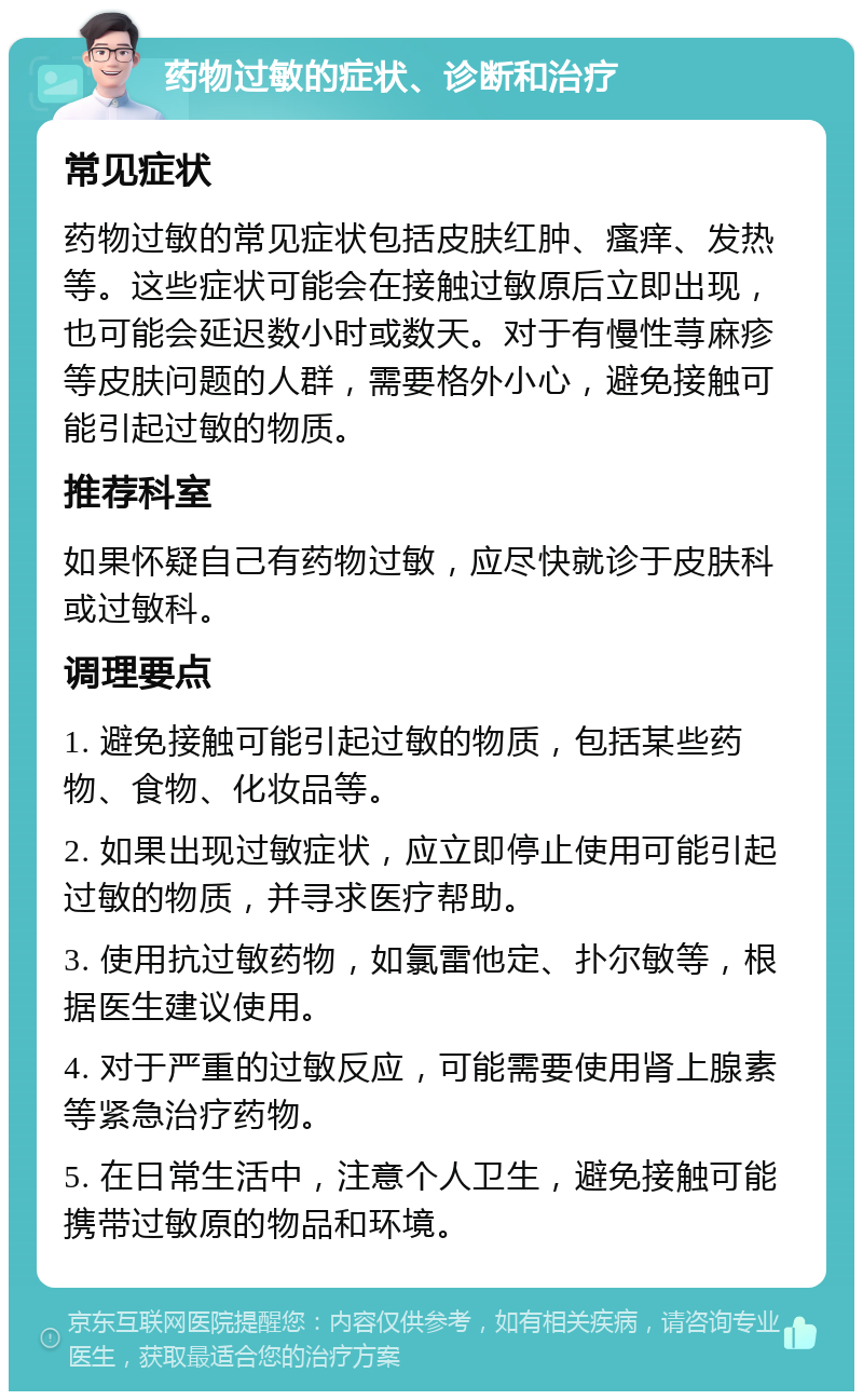 药物过敏的症状、诊断和治疗 常见症状 药物过敏的常见症状包括皮肤红肿、瘙痒、发热等。这些症状可能会在接触过敏原后立即出现，也可能会延迟数小时或数天。对于有慢性荨麻疹等皮肤问题的人群，需要格外小心，避免接触可能引起过敏的物质。 推荐科室 如果怀疑自己有药物过敏，应尽快就诊于皮肤科或过敏科。 调理要点 1. 避免接触可能引起过敏的物质，包括某些药物、食物、化妆品等。 2. 如果出现过敏症状，应立即停止使用可能引起过敏的物质，并寻求医疗帮助。 3. 使用抗过敏药物，如氯雷他定、扑尔敏等，根据医生建议使用。 4. 对于严重的过敏反应，可能需要使用肾上腺素等紧急治疗药物。 5. 在日常生活中，注意个人卫生，避免接触可能携带过敏原的物品和环境。